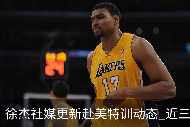 徐杰社媒更新赴美特训动态 近三次入选男篮集训均无缘正规大名单